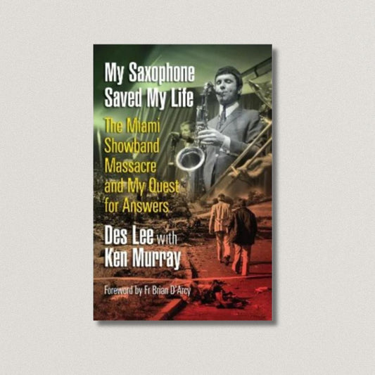 My Saxophone Saved My Life: The Miami Showband Massacre and My Quest for Answers by Des Lee